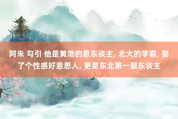 阿朱 勾引 他是黄渤的恩东谈主， 北大的学霸， 娶了个性感好意思人， 更是东北第一狠东谈主