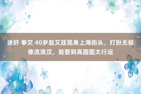 迷奸 拳交 40岁赵又廷现身上海街头，打扮无极像流浪汉，能娶到高圆圆太行运