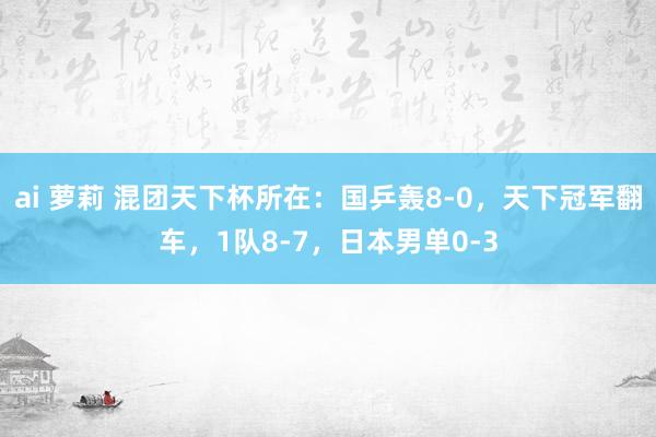 ai 萝莉 混团天下杯所在：国乒轰8-0，天下冠军翻车，1队8-7，日本男单0-3