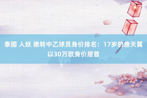 泰國 人妖 德转中乙球员身价排名：17岁的唐天翼以30万欧身价居首