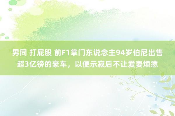 男同 打屁股 前F1掌门东说念主94岁伯尼出售超3亿镑的豪车，以便示寂后不让爱妻烦懑