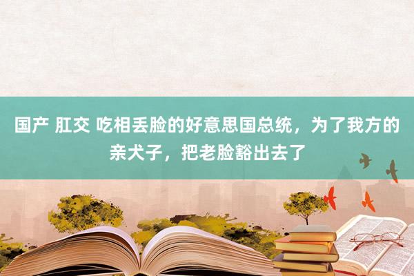 国产 肛交 吃相丢脸的好意思国总统，为了我方的亲犬子，把老脸豁出去了