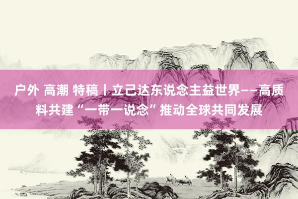 户外 高潮 特稿丨立己达东说念主益世界——高质料共建“一带一说念”推动全球共同发展