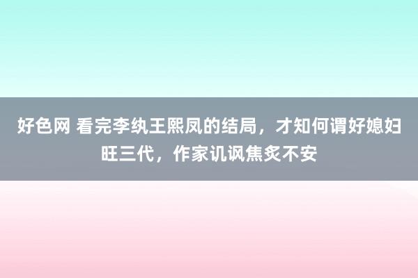 好色网 看完李纨王熙凤的结局，才知何谓好媳妇旺三代，作家讥讽焦炙不安