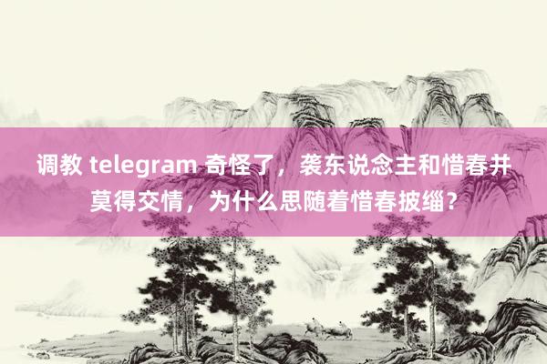 调教 telegram 奇怪了，袭东说念主和惜春并莫得交情，为什么思随着惜春披缁？