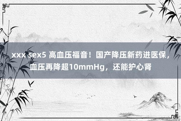 xxx sex5 高血压福音！国产降压新药进医保，血压再降超10mmHg，还能护心肾