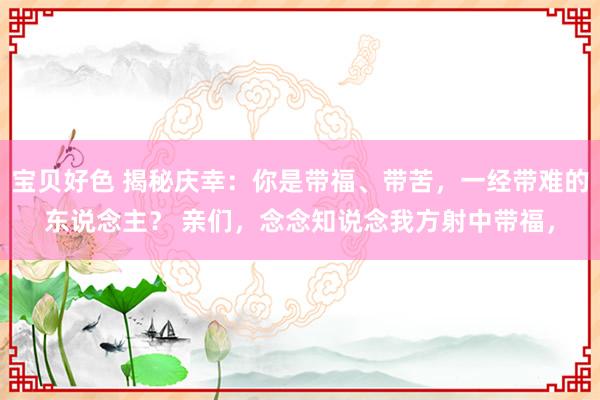 宝贝好色 揭秘庆幸：你是带福、带苦，一经带难的东说念主？ 亲们，念念知说念我方射中带福，