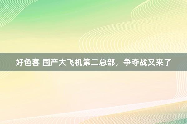 好色客 国产大飞机第二总部，争夺战又来了