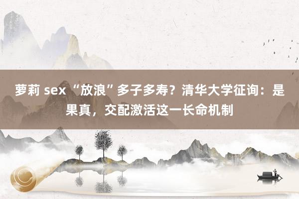 萝莉 sex “放浪”多子多寿？清华大学征询：是果真，交配激活这一长命机制