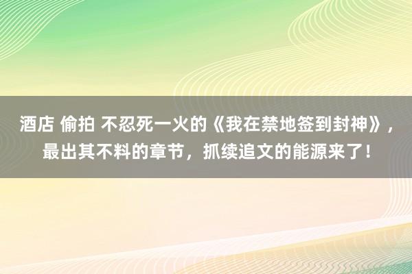 酒店 偷拍 不忍死一火的《我在禁地签到封神》，最出其不料的章节，抓续追文的能源来了！