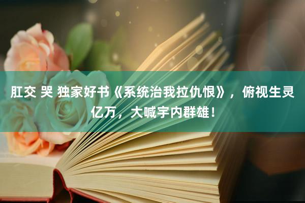 肛交 哭 独家好书《系统治我拉仇恨》，俯视生灵亿万，大喊宇内群雄！