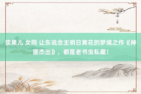 浆果儿 女同 让东说念主明日黄花的梦境之作《神医杰出》，都是老书虫私藏！