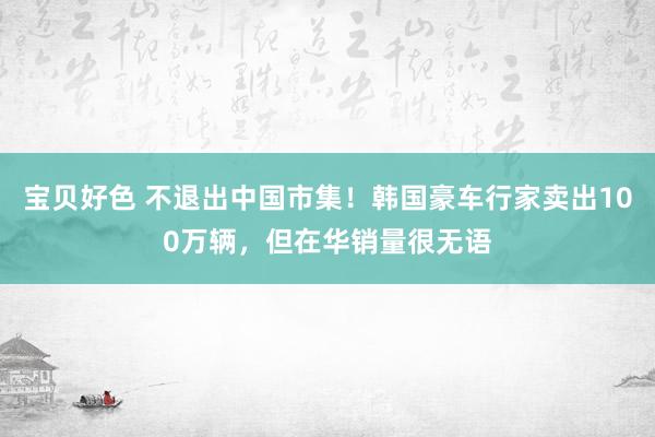 宝贝好色 不退出中国市集！韩国豪车行家卖出100万辆，但在华销量很无语