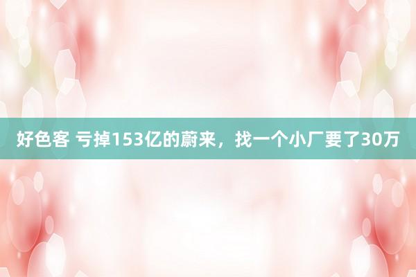 好色客 亏掉153亿的蔚来，找一个小厂要了30万