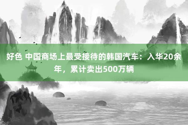 好色 中国商场上最受接待的韩国汽车：入华20余年，累计卖出500万辆