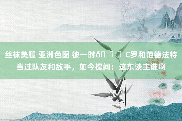 丝袜美腿 亚洲色图 彼一时😂C罗和范德法特当过队友和敌手，如今提问：这东谈主谁啊