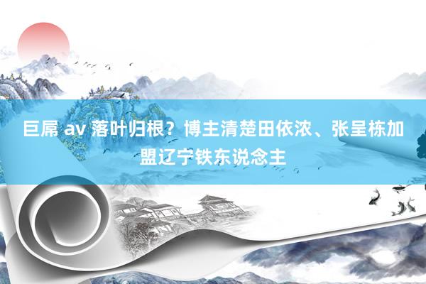 巨屌 av 落叶归根？博主清楚田依浓、张呈栋加盟辽宁铁东说念主