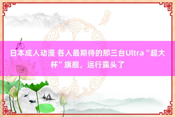 日本成人动漫 各人最期待的那三台Ultra“超大杯”旗舰，运行露头了