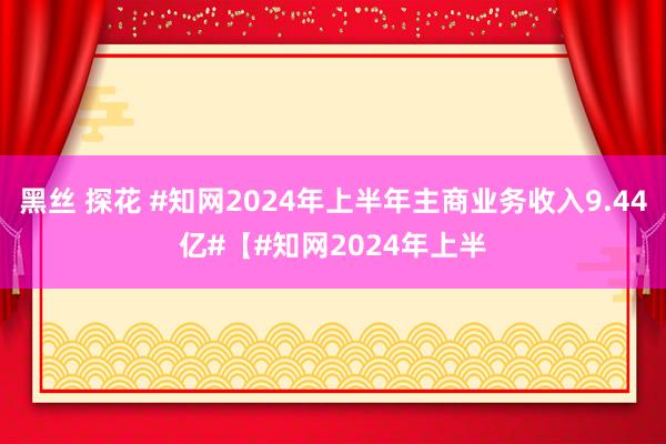 黑丝 探花 #知网2024年上半年主商业务收入9.44亿#【#知网2024年上半