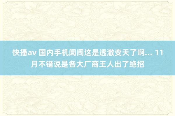 快播av 国内手机阛阓这是透澈变天了啊... 11月不错说是各大厂商王人出了绝招