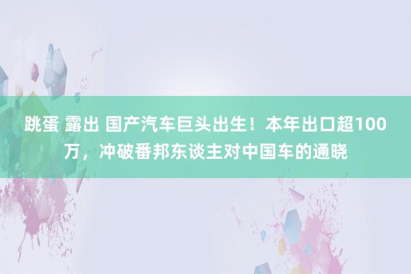 跳蛋 露出 国产汽车巨头出生！本年出口超100万，冲破番邦东谈主对中国车的通晓