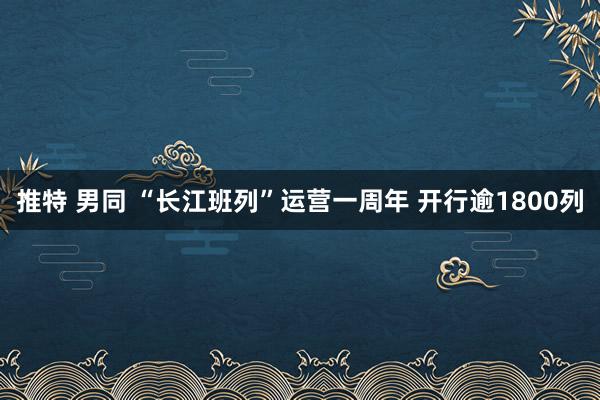 推特 男同 “长江班列”运营一周年 开行逾1800列