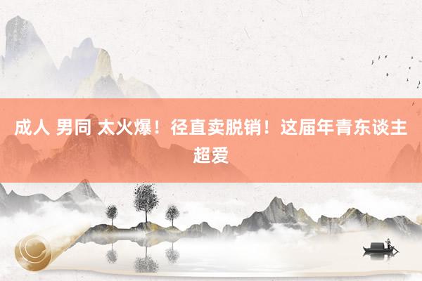 成人 男同 太火爆！径直卖脱销！这届年青东谈主超爱