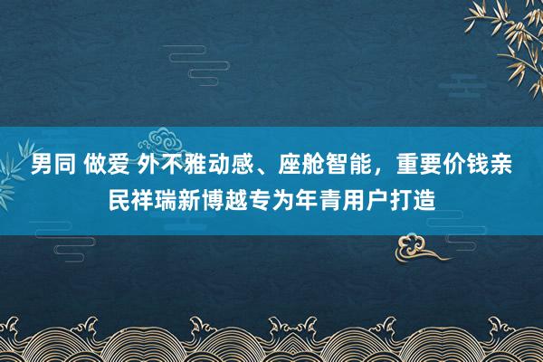 男同 做爱 外不雅动感、座舱智能，重要价钱亲民祥瑞新博越专为年青用户打造