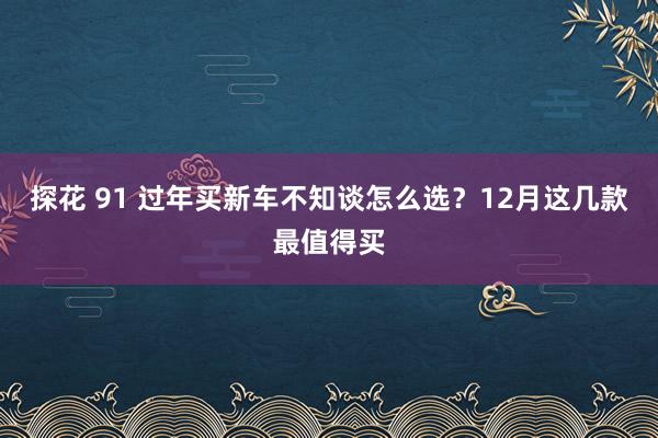 探花 91 过年买新车不知谈怎么选？12月这几款最值得买