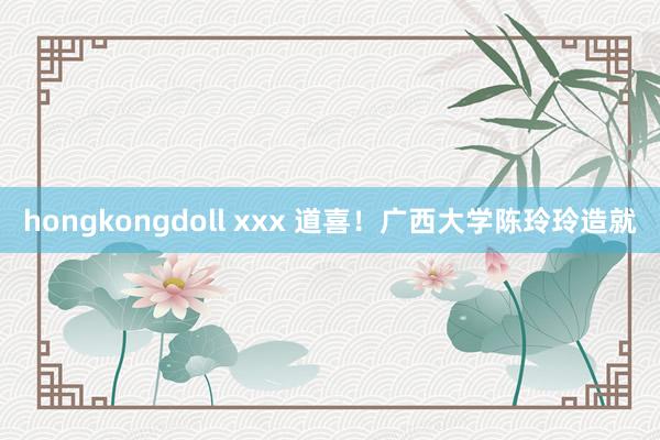 hongkongdoll xxx 道喜！广西大学陈玲玲造就