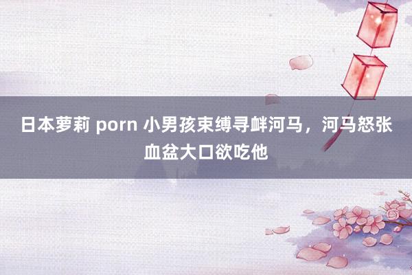 日本萝莉 porn 小男孩束缚寻衅河马，河马怒张血盆大口欲吃他