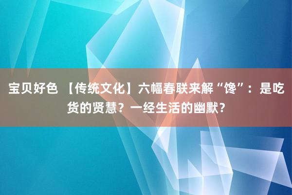 宝贝好色 【传统文化】六幅春联来解“馋”：是吃货的贤慧？一经生活的幽默？