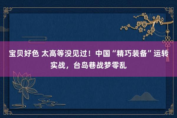 宝贝好色 太高等没见过！中国“精巧装备”运转实战，台岛巷战梦零乱