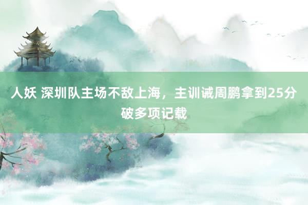 人妖 深圳队主场不敌上海，主训诫周鹏拿到25分破多项记载