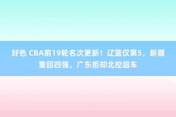 好色 CBA前19轮名次更新！辽篮仅第5，新疆重回四强，广东拒却北控超车