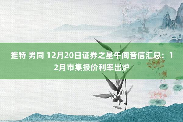 推特 男同 12月20日证券之星午间音信汇总：12月市集报价利率出炉