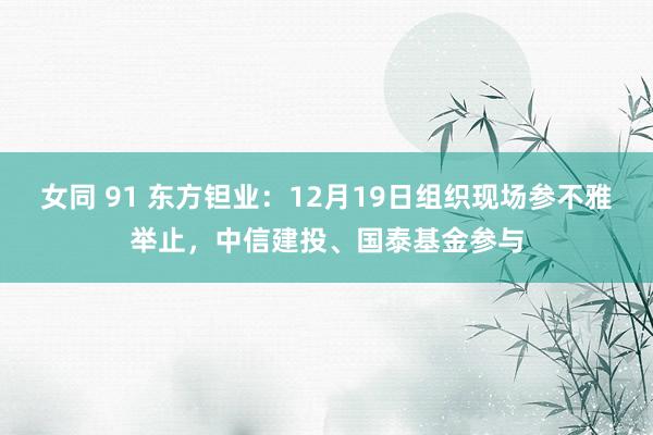 女同 91 东方钽业：12月19日组织现场参不雅举止，中信建投、国泰基金参与