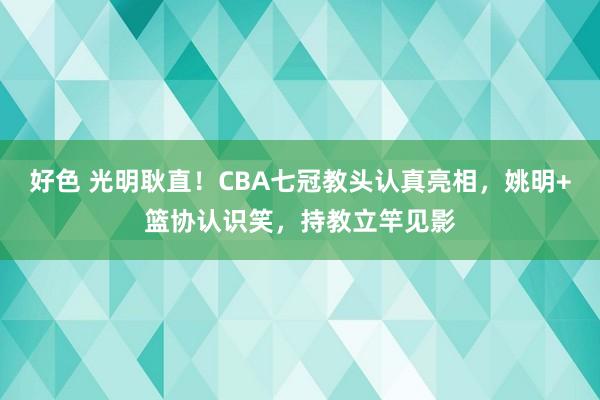 好色 光明耿直！CBA七冠教头认真亮相，姚明+篮协认识笑，持教立竿见影