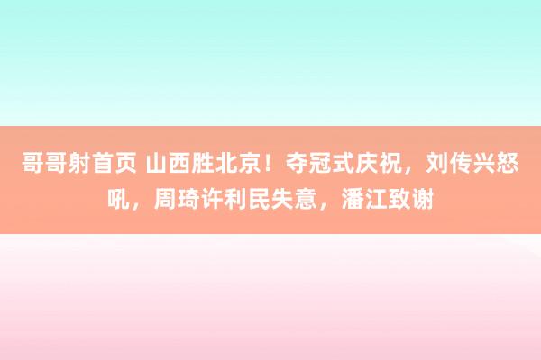 哥哥射首页 山西胜北京！夺冠式庆祝，刘传兴怒吼，周琦许利民失意，潘江致谢