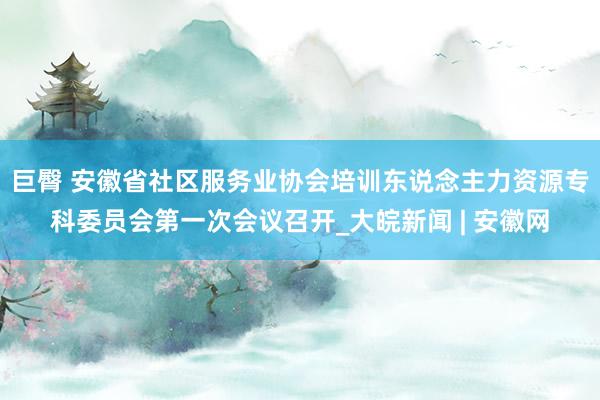 巨臀 安徽省社区服务业协会培训东说念主力资源专科委员会第一次会议召开_大皖新闻 | 安徽网