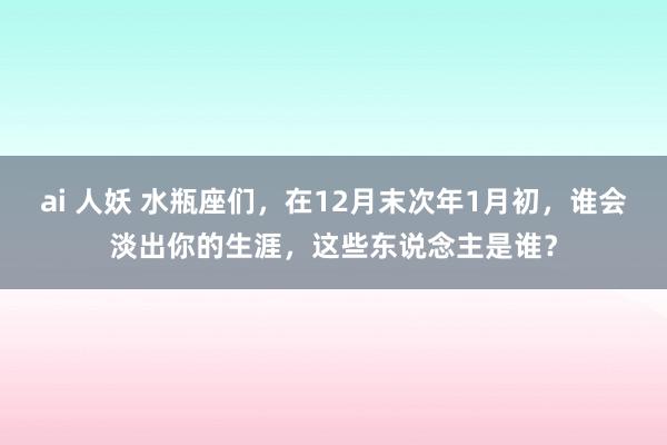 ai 人妖 水瓶座们，在12月末次年1月初，谁会淡出你的生涯，这些东说念主是谁？