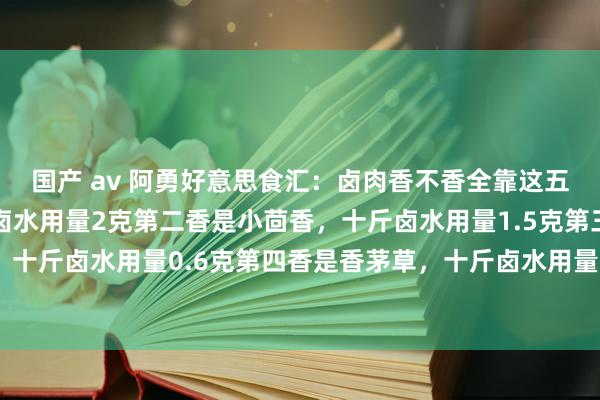 国产 av 阿勇好意思食汇：卤肉香不香全靠这五香第一香是香叶，十斤卤水用量2克第二香是小茴香，十斤卤水用量1.5克第三香是丁香，十斤卤水用量0.6克第四香是香茅草，十斤卤水用量1克第五香是沉香，十斤卤水用量0...