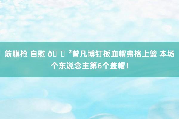 筋膜枪 自慰 😲曾凡博钉板血帽弗格上篮 本场个东说念主第6个盖帽！