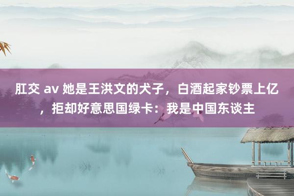 肛交 av 她是王洪文的犬子，白酒起家钞票上亿，拒却好意思国绿卡：我是中国东谈主