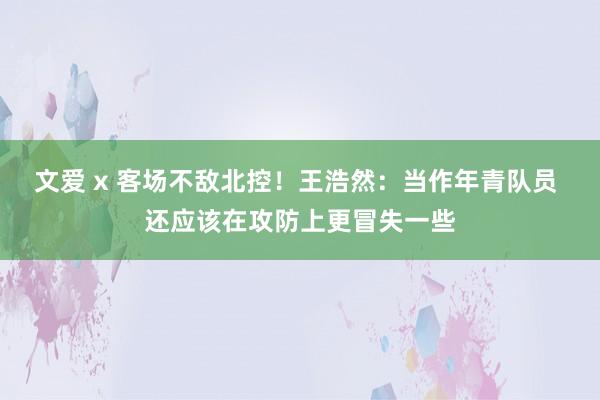 文爱 x 客场不敌北控！王浩然：当作年青队员 还应该在攻防上更冒失一些