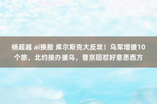 杨超越 ai换脸 库尔斯克大反攻！乌军增援10个旅，北约接办援乌，普京回怼好意思西方