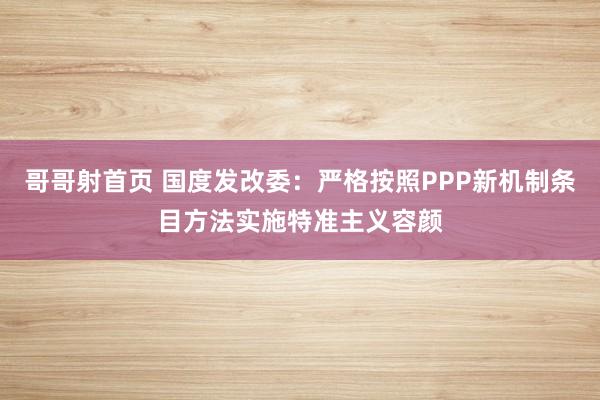 哥哥射首页 国度发改委：严格按照PPP新机制条目方法实施特准主义容颜