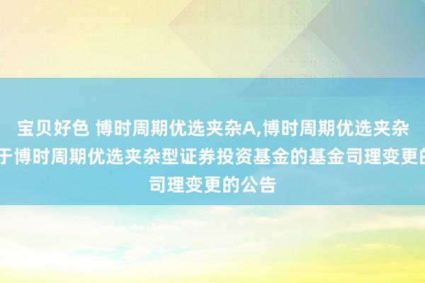 宝贝好色 博时周期优选夹杂A，博时周期优选夹杂C: 对于博时周期优选夹杂型证券投资基金的基金司理变更的公告