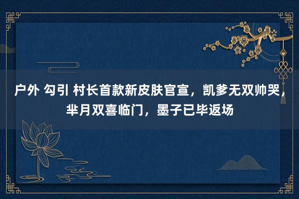 户外 勾引 村长首款新皮肤官宣，凯爹无双帅哭，芈月双喜临门，墨子已毕返场