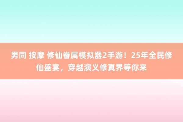 男同 按摩 修仙眷属模拟器2手游！25年全民修仙盛宴，穿越演义修真界等你来